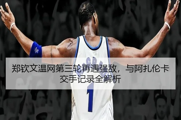 郑钦文温网第三轮再遇强敌，与阿扎伦卡交手记录全解析